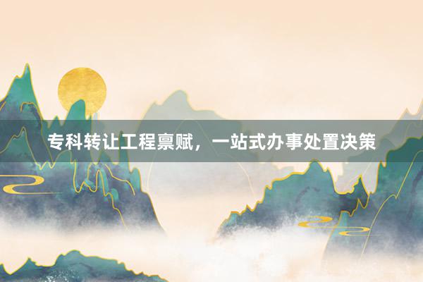 专科转让工程禀赋，一站式办事处置决策